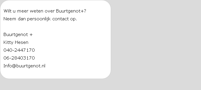 Wilt u meer weten over Buurtgenot+?
Neem dan persoonlijk contact op.

Buurtgenot +
Kitty Hesen
040-2447170
06-28403170
Info@buurtgenot.nl